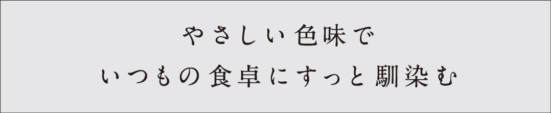 やさしい色味でいつもの食卓にすっと馴染む
